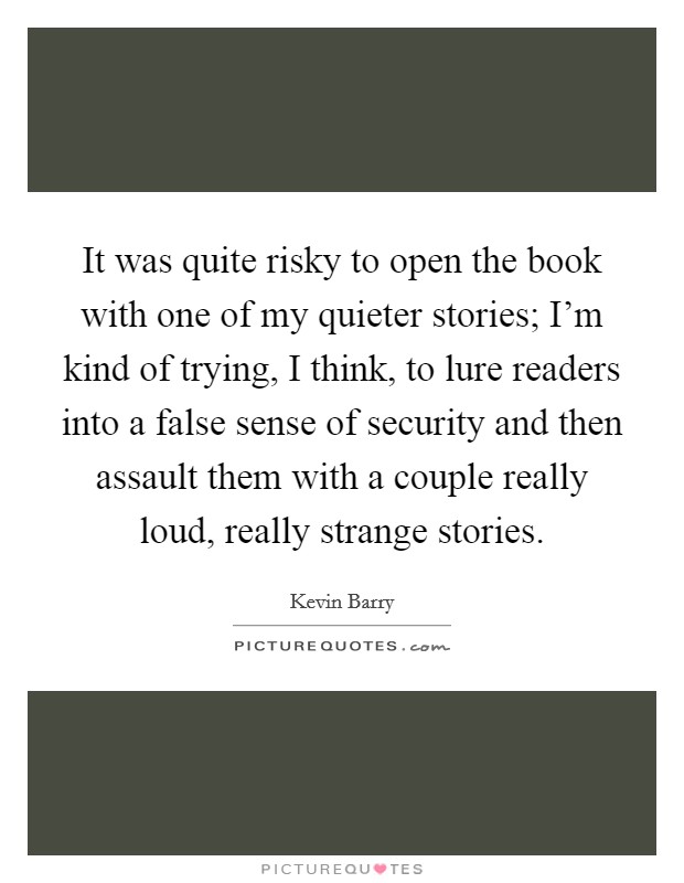 It was quite risky to open the book with one of my quieter stories; I'm kind of trying, I think, to lure readers into a false sense of security and then assault them with a couple really loud, really strange stories. Picture Quote #1