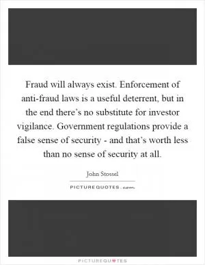 Fraud will always exist. Enforcement of anti-fraud laws is a useful deterrent, but in the end there’s no substitute for investor vigilance. Government regulations provide a false sense of security - and that’s worth less than no sense of security at all Picture Quote #1