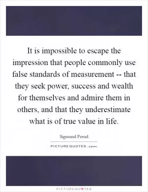 It is impossible to escape the impression that people commonly use false standards of measurement -- that they seek power, success and wealth for themselves and admire them in others, and that they underestimate what is of true value in life Picture Quote #1