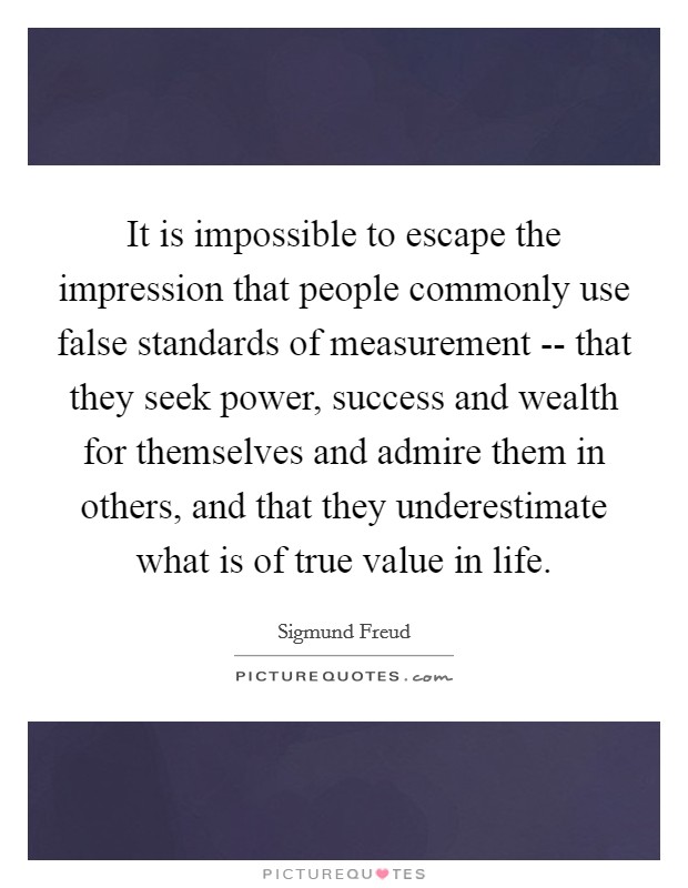 It is impossible to escape the impression that people commonly use false standards of measurement -- that they seek power, success and wealth for themselves and admire them in others, and that they underestimate what is of true value in life. Picture Quote #1