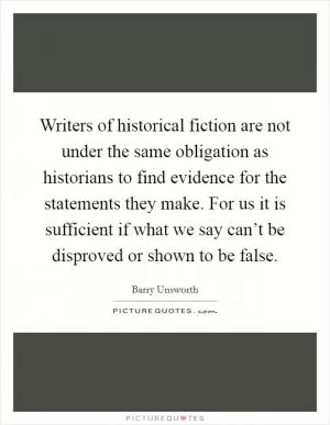 Writers of historical fiction are not under the same obligation as historians to find evidence for the statements they make. For us it is sufficient if what we say can’t be disproved or shown to be false Picture Quote #1