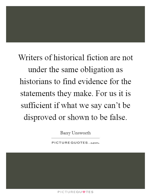 Writers of historical fiction are not under the same obligation as historians to find evidence for the statements they make. For us it is sufficient if what we say can't be disproved or shown to be false. Picture Quote #1