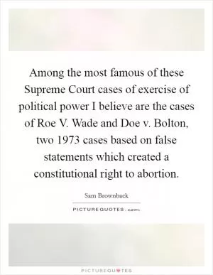 Among the most famous of these Supreme Court cases of exercise of political power I believe are the cases of Roe V. Wade and Doe v. Bolton, two 1973 cases based on false statements which created a constitutional right to abortion Picture Quote #1