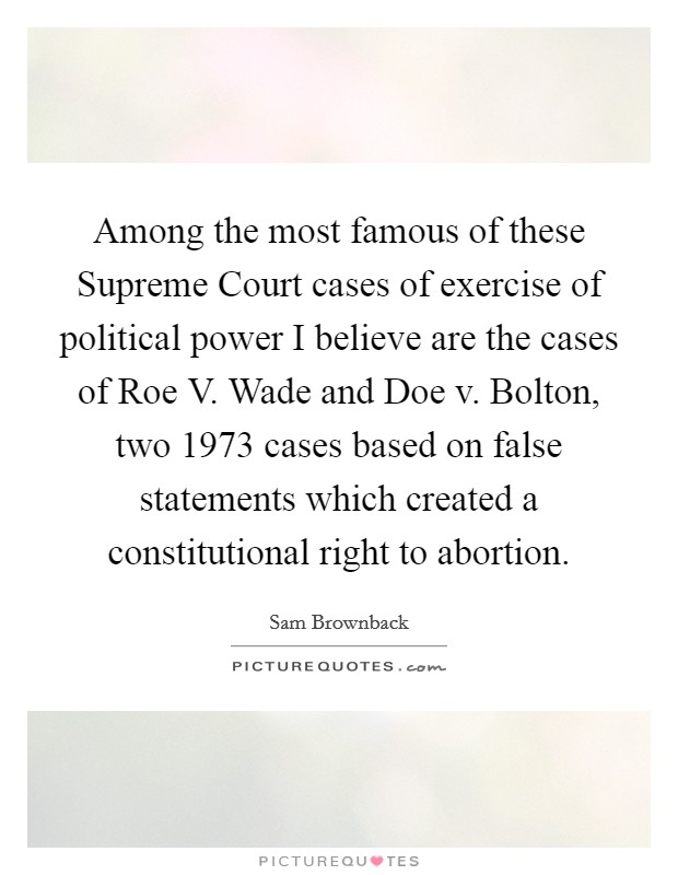 Among the most famous of these Supreme Court cases of exercise of political power I believe are the cases of Roe V. Wade and Doe v. Bolton, two 1973 cases based on false statements which created a constitutional right to abortion. Picture Quote #1