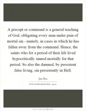 A precept or command is a general teaching of God, obligating every man under pain of mortal sin - namely, in cases in which he has fallen away from the command. Hence, the saints who for a period of their life lived hypocritically sinned mortally for that period. So also the damned, by persistent false living, sin persistently in Hell Picture Quote #1