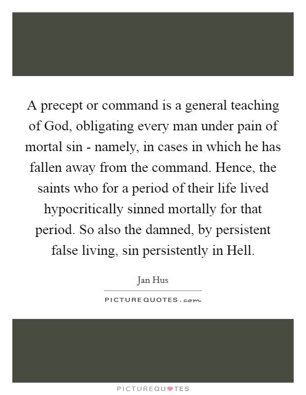 A precept or command is a general teaching of God, obligating every man under pain of mortal sin - namely, in cases in which he has fallen away from the command. Hence, the saints who for a period of their life lived hypocritically sinned mortally for that period. So also the damned, by persistent false living, sin persistently in Hell. Picture Quote #1