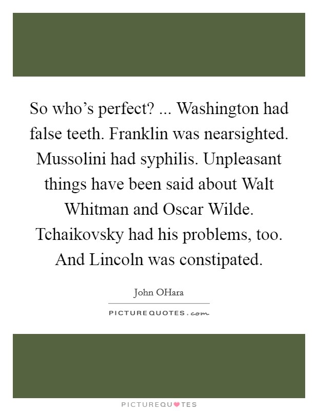 So who's perfect? ... Washington had false teeth. Franklin was nearsighted. Mussolini had syphilis. Unpleasant things have been said about Walt Whitman and Oscar Wilde. Tchaikovsky had his problems, too. And Lincoln was constipated. Picture Quote #1