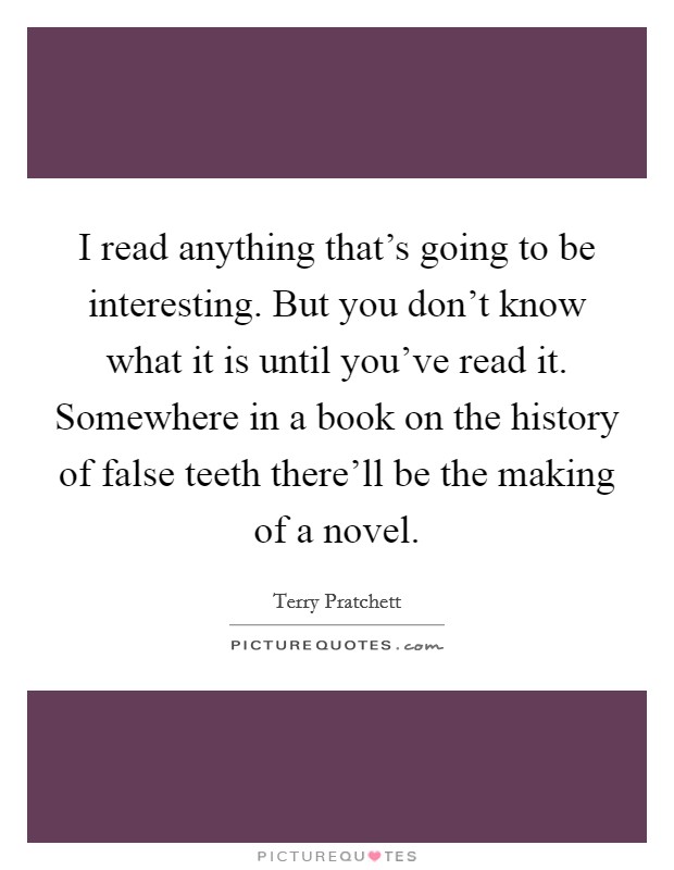 I read anything that's going to be interesting. But you don't know what it is until you've read it. Somewhere in a book on the history of false teeth there'll be the making of a novel. Picture Quote #1