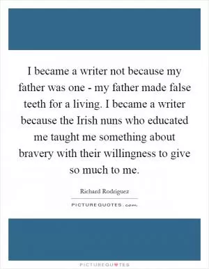 I became a writer not because my father was one - my father made false teeth for a living. I became a writer because the Irish nuns who educated me taught me something about bravery with their willingness to give so much to me Picture Quote #1