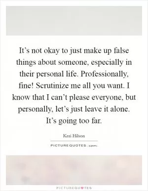 It’s not okay to just make up false things about someone, especially in their personal life. Professionally, fine! Scrutinize me all you want. I know that I can’t please everyone, but personally, let’s just leave it alone. It’s going too far Picture Quote #1