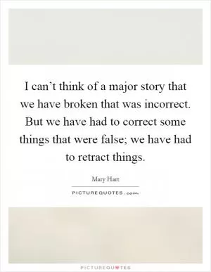 I can’t think of a major story that we have broken that was incorrect. But we have had to correct some things that were false; we have had to retract things Picture Quote #1