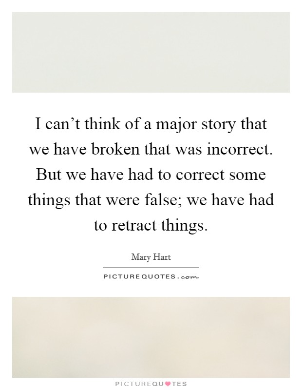 I can't think of a major story that we have broken that was incorrect. But we have had to correct some things that were false; we have had to retract things. Picture Quote #1