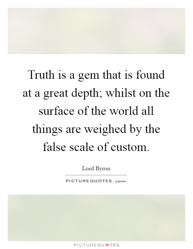 Truth is a gem that is found at a great depth; whilst on the surface of the world all things are weighed by the false scale of custom. Picture Quote #1