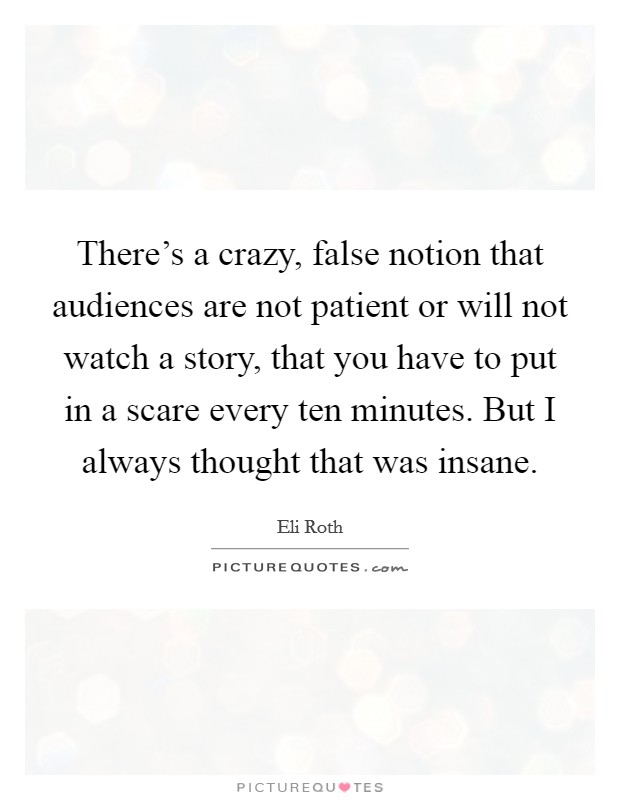 There's a crazy, false notion that audiences are not patient or will not watch a story, that you have to put in a scare every ten minutes. But I always thought that was insane. Picture Quote #1