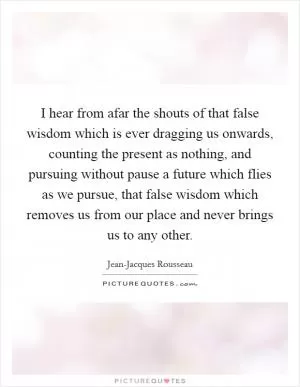 I hear from afar the shouts of that false wisdom which is ever dragging us onwards, counting the present as nothing, and pursuing without pause a future which flies as we pursue, that false wisdom which removes us from our place and never brings us to any other Picture Quote #1