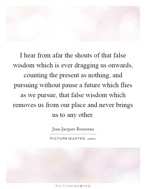 I hear from afar the shouts of that false wisdom which is ever dragging us onwards, counting the present as nothing, and pursuing without pause a future which flies as we pursue, that false wisdom which removes us from our place and never brings us to any other. Picture Quote #1