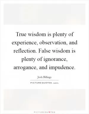 True wisdom is plenty of experience, observation, and reflection. False wisdom is plenty of ignorance, arrogance, and impudence Picture Quote #1