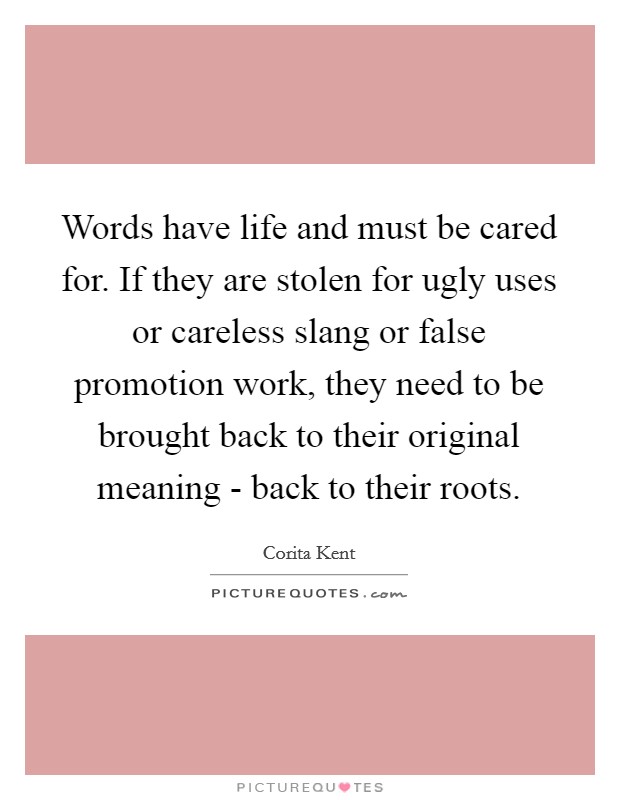 Words have life and must be cared for. If they are stolen for ugly uses or careless slang or false promotion work, they need to be brought back to their original meaning - back to their roots. Picture Quote #1