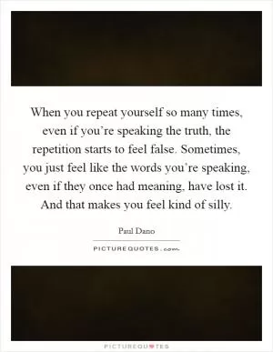 When you repeat yourself so many times, even if you’re speaking the truth, the repetition starts to feel false. Sometimes, you just feel like the words you’re speaking, even if they once had meaning, have lost it. And that makes you feel kind of silly Picture Quote #1