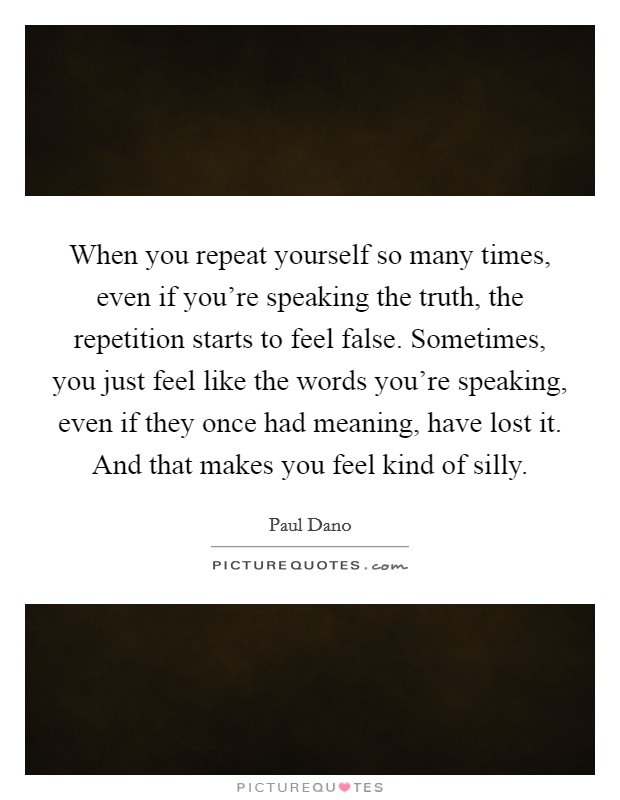 When you repeat yourself so many times, even if you're speaking the truth, the repetition starts to feel false. Sometimes, you just feel like the words you're speaking, even if they once had meaning, have lost it. And that makes you feel kind of silly. Picture Quote #1