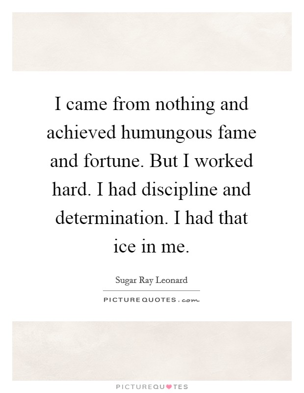 I came from nothing and achieved humungous fame and fortune. But I worked hard. I had discipline and determination. I had that ice in me. Picture Quote #1