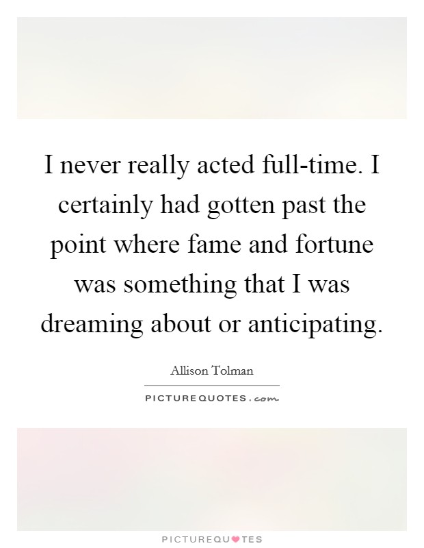 I never really acted full-time. I certainly had gotten past the point where fame and fortune was something that I was dreaming about or anticipating. Picture Quote #1