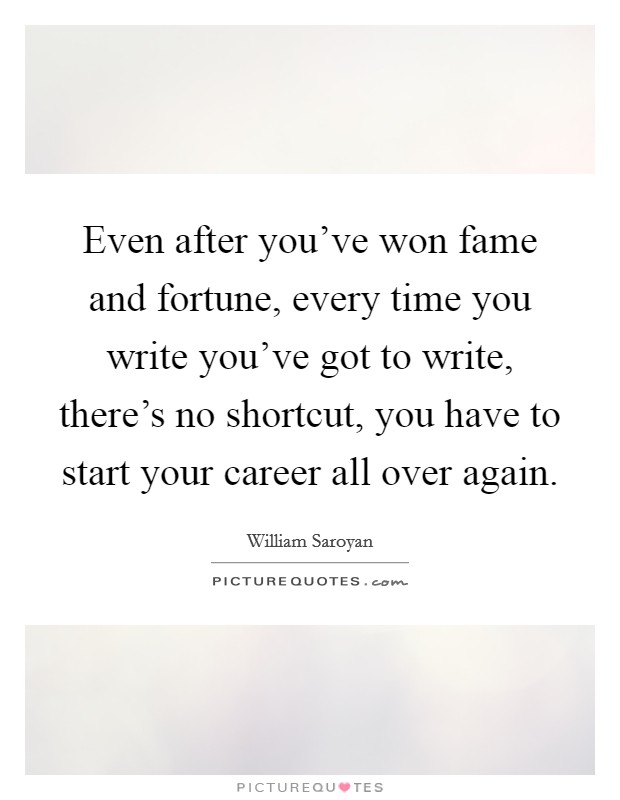 Even after you've won fame and fortune, every time you write you've got to write, there's no shortcut, you have to start your career all over again. Picture Quote #1