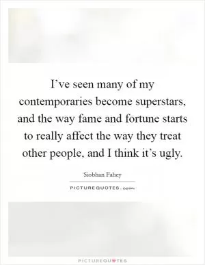 I’ve seen many of my contemporaries become superstars, and the way fame and fortune starts to really affect the way they treat other people, and I think it’s ugly Picture Quote #1