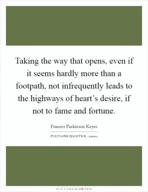 Taking the way that opens, even if it seems hardly more than a footpath, not infrequently leads to the highways of heart’s desire, if not to fame and fortune Picture Quote #1