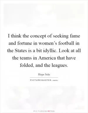 I think the concept of seeking fame and fortune in women’s football in the States is a bit idyllic. Look at all the teams in America that have folded, and the leagues Picture Quote #1