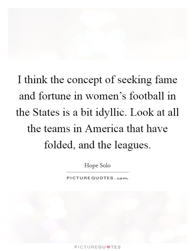 I think the concept of seeking fame and fortune in women's football in the States is a bit idyllic. Look at all the teams in America that have folded, and the leagues. Picture Quote #1