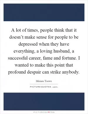 A lot of times, people think that it doesn’t make sense for people to be depressed when they have everything, a loving husband, a successful career, fame and fortune. I wanted to make this point that profound despair can strike anybody Picture Quote #1