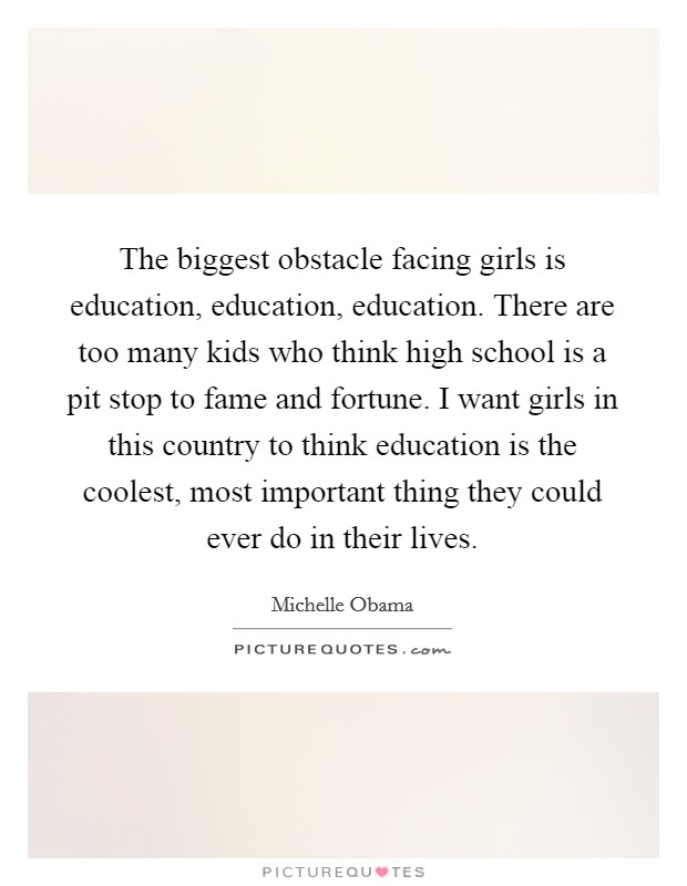 The biggest obstacle facing girls is education, education, education. There are too many kids who think high school is a pit stop to fame and fortune. I want girls in this country to think education is the coolest, most important thing they could ever do in their lives. Picture Quote #1