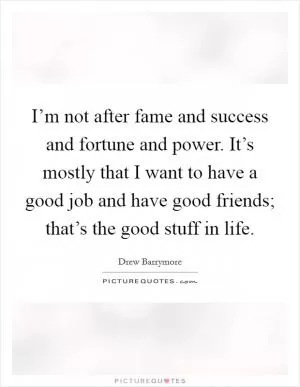 I’m not after fame and success and fortune and power. It’s mostly that I want to have a good job and have good friends; that’s the good stuff in life Picture Quote #1
