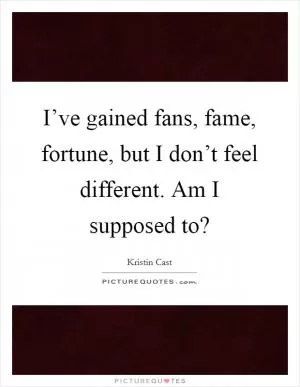 I’ve gained fans, fame, fortune, but I don’t feel different. Am I supposed to? Picture Quote #1