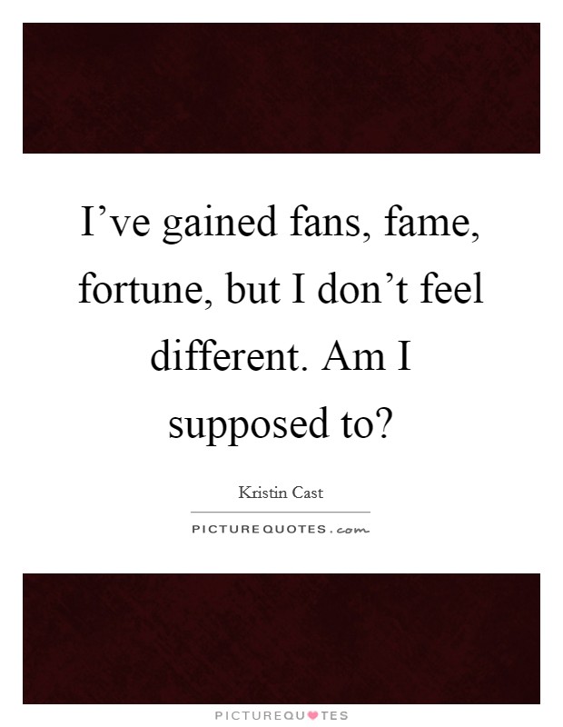 I've gained fans, fame, fortune, but I don't feel different. Am I supposed to? Picture Quote #1