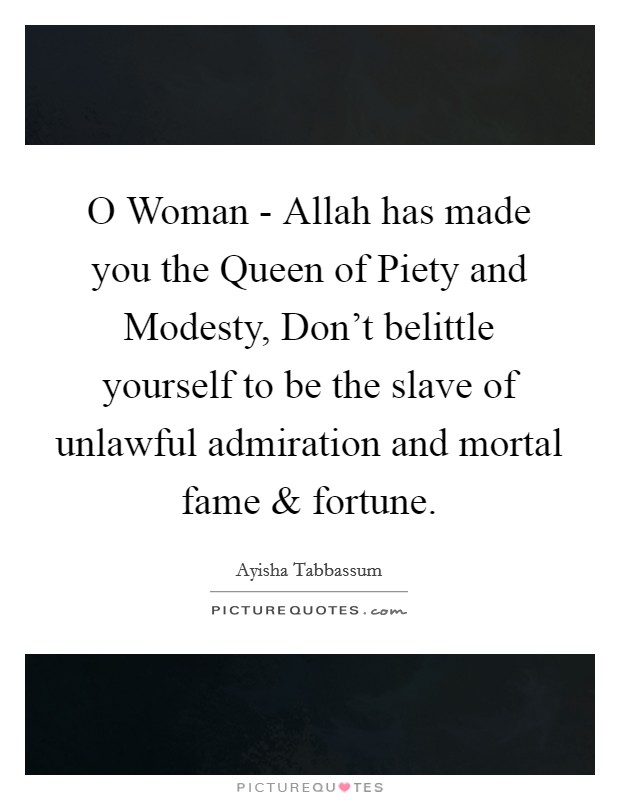 O Woman - Allah has made you the Queen of Piety and Modesty, Don't belittle yourself to be the slave of unlawful admiration and mortal fame and fortune. Picture Quote #1