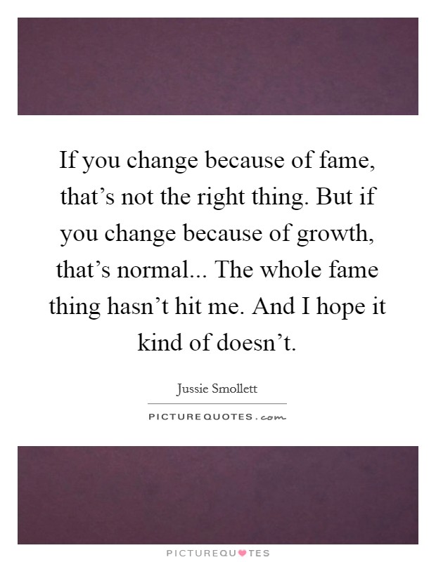 If you change because of fame, that's not the right thing. But if you change because of growth, that's normal... The whole fame thing hasn't hit me. And I hope it kind of doesn't. Picture Quote #1