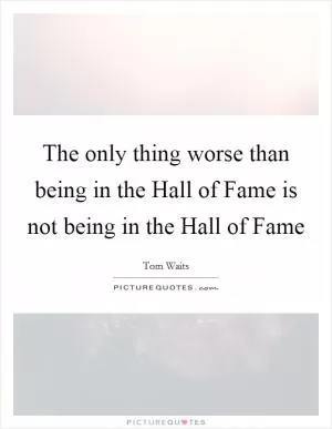 The only thing worse than being in the Hall of Fame is not being in the Hall of Fame Picture Quote #1