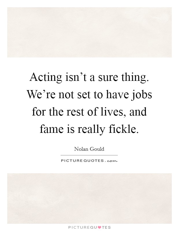 Acting isn't a sure thing. We're not set to have jobs for the rest of lives, and fame is really fickle. Picture Quote #1
