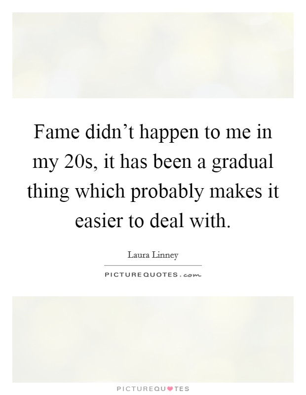 Fame didn't happen to me in my 20s, it has been a gradual thing which probably makes it easier to deal with. Picture Quote #1