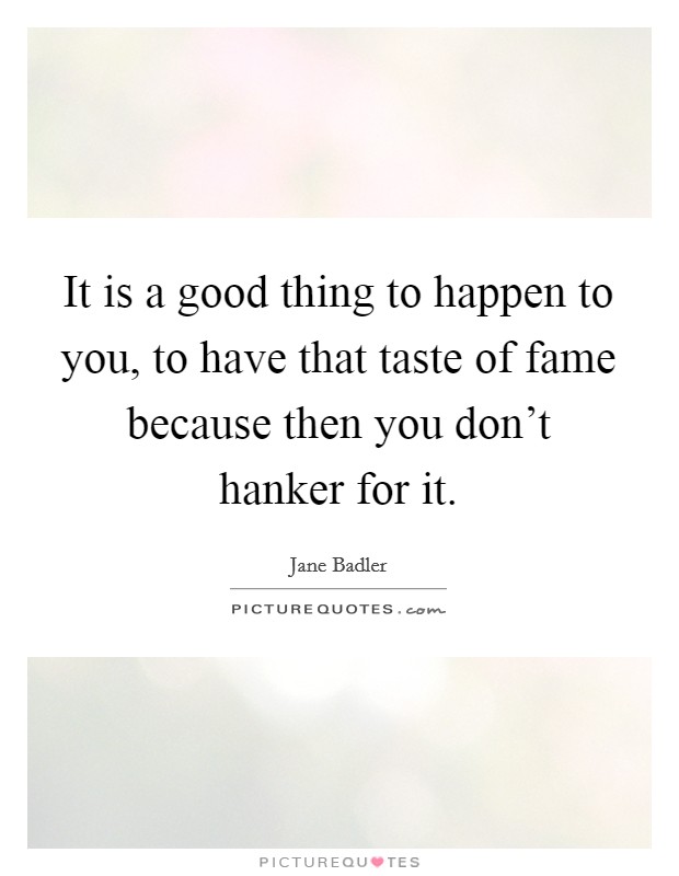 It is a good thing to happen to you, to have that taste of fame because then you don't hanker for it. Picture Quote #1