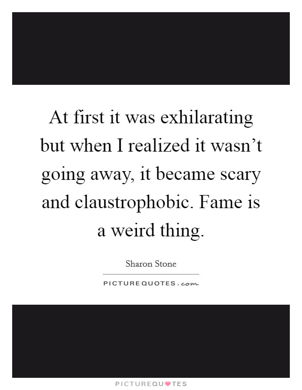 At first it was exhilarating but when I realized it wasn't going away, it became scary and claustrophobic. Fame is a weird thing. Picture Quote #1