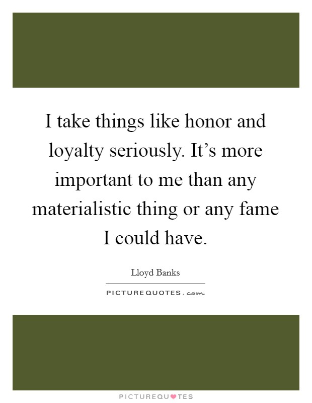 I take things like honor and loyalty seriously. It's more important to me than any materialistic thing or any fame I could have. Picture Quote #1