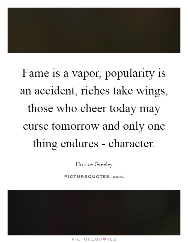 Fame is a vapor, popularity is an accident, riches take wings, those who cheer today may curse tomorrow and only one thing endures - character. Picture Quote #1
