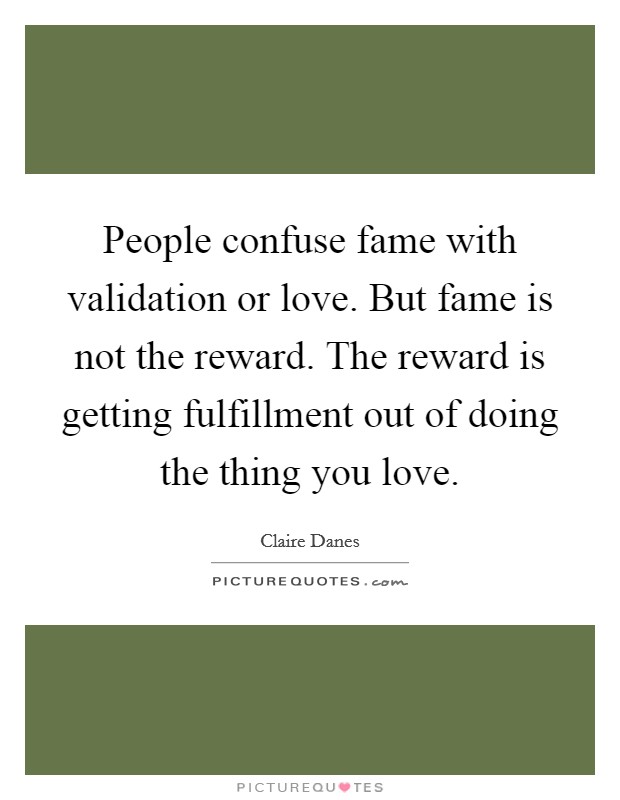 People confuse fame with validation or love. But fame is not the reward. The reward is getting fulfillment out of doing the thing you love. Picture Quote #1