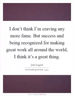 I don’t think I’m craving any more fame. But success and being recognized for making great work all around the world, I think it’s a great thing Picture Quote #1