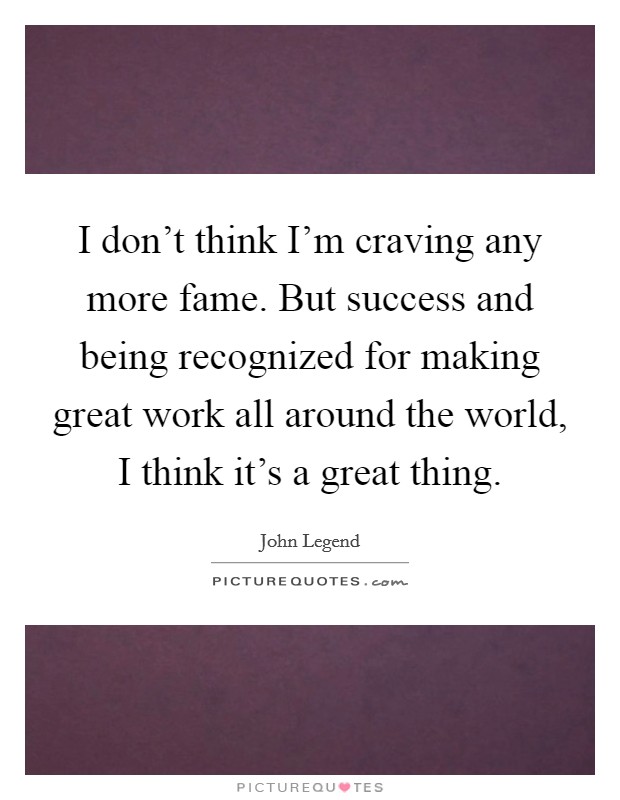 I don't think I'm craving any more fame. But success and being recognized for making great work all around the world, I think it's a great thing. Picture Quote #1