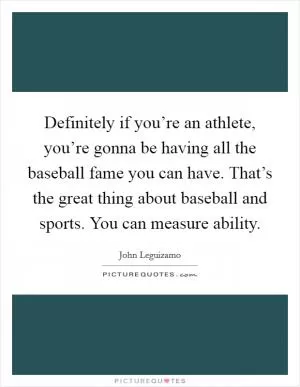 Definitely if you’re an athlete, you’re gonna be having all the baseball fame you can have. That’s the great thing about baseball and sports. You can measure ability Picture Quote #1