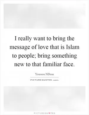 I really want to bring the message of love that is Islam to people; bring something new to that familiar face Picture Quote #1